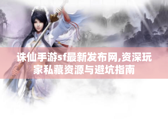 诛仙手游sf最新发布网,资深玩家私藏资源与避坑指南 诛仙手游sf最新发布网,资深玩家私藏资源与避坑指南