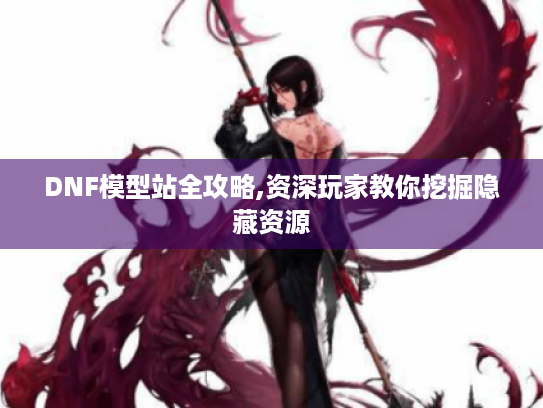 DNF模型站全攻略,资深玩家教你挖掘隐藏资源 DNF模型站全攻略,资深玩家教你挖掘隐藏资源