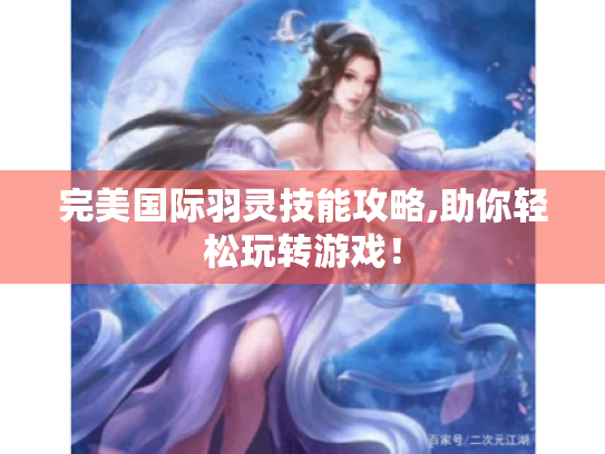 完美国际羽灵技能攻略,助你轻松玩转游戏! 完美国际羽灵技能攻略,助你轻松玩转游戏!