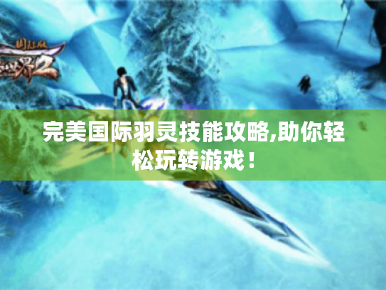 完美国际羽灵技能攻略,助你轻松玩转游戏! 完美国际羽灵技能攻略,助你轻松玩转游戏!