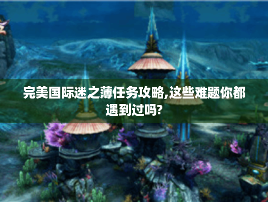 完美国际迷之薄任务攻略,这些难题你都遇到过吗? 完美国际迷之薄任务攻略,这些难题你都遇到过吗?