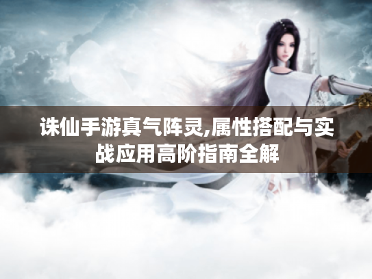 诛仙手游真气阵灵,属性搭配与实战应用高阶指南全解 诛仙手游真气阵灵,属性搭配与实战应用高阶指南全解