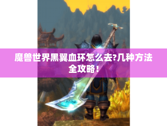 魔兽世界黑翼血环怎么去?几种方法全攻略! 魔兽世界黑翼血环怎么去?几种方法全攻略!