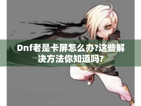 Dnf老是卡屏怎么办?这些解决方法你知道吗? Dnf老是卡屏怎么办?这些解决方法你知道吗?