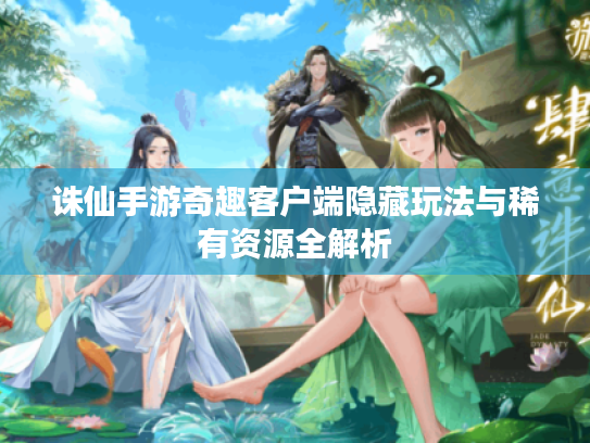 诛仙手游奇趣客户端隐藏玩法与稀有资源全解析