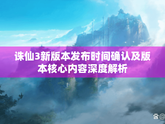 诛仙3新版本发布时间确认及版本核心内容深度解析 诛仙3新版本发布时间确认及版本核心内容深度解析