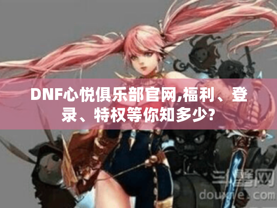 DNF心悦俱乐部官网,福利、登录、特权等你知多少? DNF心悦俱乐部官网,福利、登录、特权等你知多少?