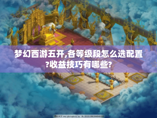 梦幻西游五开,各等级段怎么选配置?收益技巧有哪些? 梦幻西游五开,各等级段怎么选配置?收益技巧有哪些?