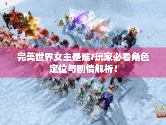 完美世界女主是谁?玩家必看角色定位与剧情解析! 完美世界女主是谁?玩家必看角色定位与剧情解析!