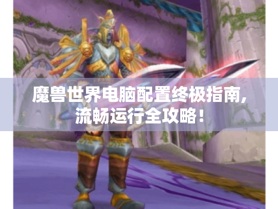 魔兽世界电脑配置终极指南,流畅运行全攻略! 魔兽世界电脑配置终极指南,流畅运行全攻略!