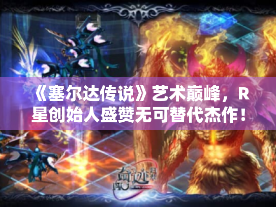 《塞尔达传说》艺术巅峰,R星创始人盛赞无可替代杰作! 《塞尔达传说》艺术巅峰,R星创始人盛赞无可替代杰作!