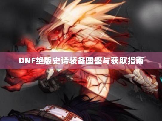 DNF绝版史诗装备图鉴与获取指南 DNF绝版史诗装备图鉴与获取指南