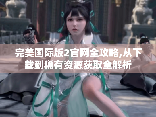 完美国际版2官网全攻略,从下载到稀有资源获取全解析 完美国际版2官网全攻略,从下载到稀有资源获取全解析