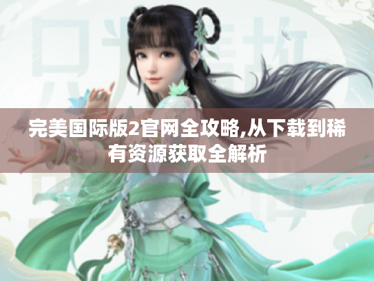 完美国际版2官网全攻略,从下载到稀有资源获取全解析 完美国际版2官网全攻略,从下载到稀有资源获取全解析