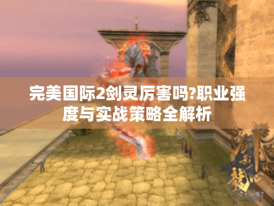 完美国际2剑灵厉害吗?职业强度与实战策略全解析 完美国际2剑灵厉害吗?职业强度与实战策略全解析