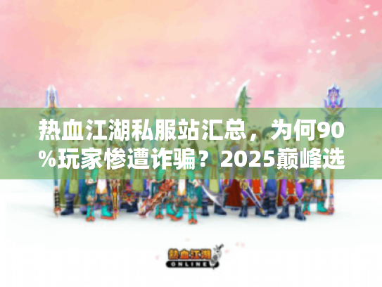 热血江湖私服站汇总，为何90%玩家惨遭诈骗？2025巅峰选择揭秘