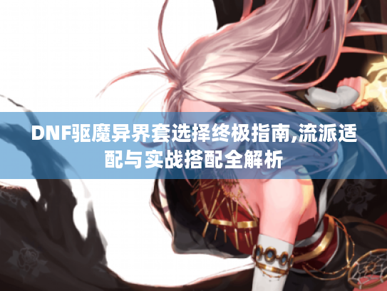 DNF驱魔异界套选择终极指南,流派适配与实战搭配全解析 DNF驱魔异界套选择终极指南,流派适配与实战搭配全解析
