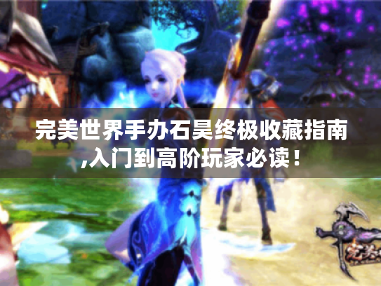 完美世界手办石昊终极收藏指南,入门到高阶玩家必读！