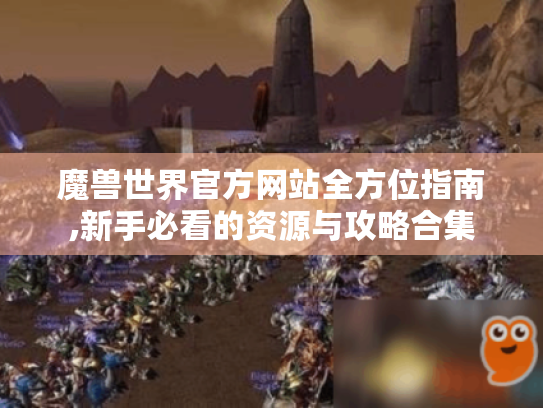 魔兽世界官方网站全方位指南,新手必看的资源与攻略合集 魔兽世界官方网站全方位指南,新手必看的资源与攻略合集