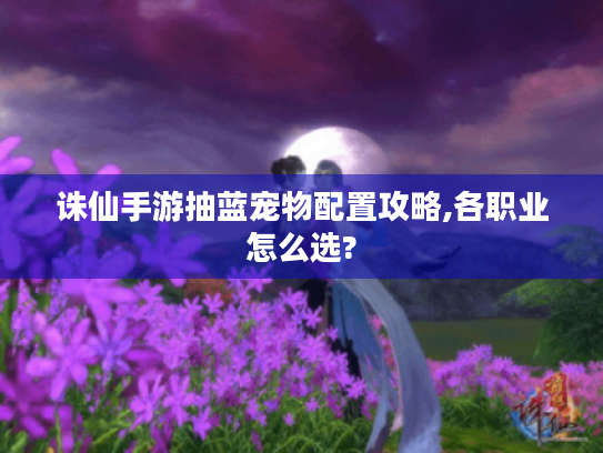 诛仙手游抽蓝宠物配置攻略,各职业怎么选? 诛仙手游抽蓝宠物配置攻略,各职业怎么选?