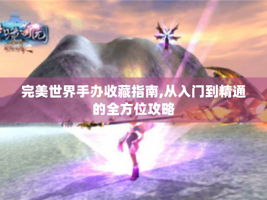 完美世界手办收藏指南,从入门到精通的全方位攻略