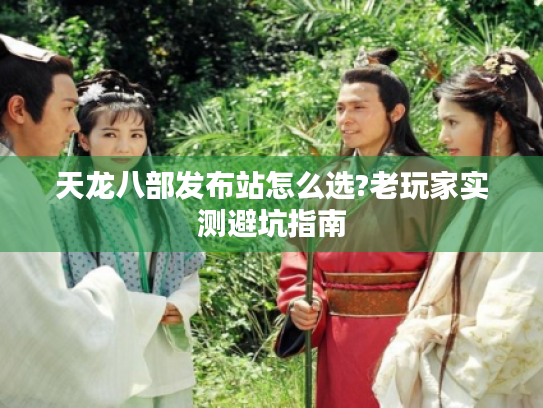 天龙八部发布站怎么选?老玩家实测避坑指南 天龙八部发布站怎么选?老玩家实测避坑指南