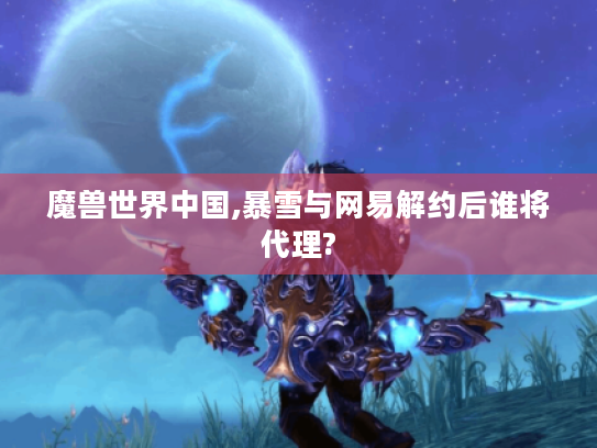 魔兽世界中国,暴雪与网易解约后谁将代理? 魔兽世界中国,暴雪与网易解约后谁将代理?
