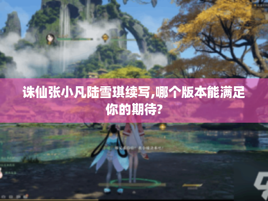 诛仙张小凡陆雪琪续写,哪个版本能满足你的期待?