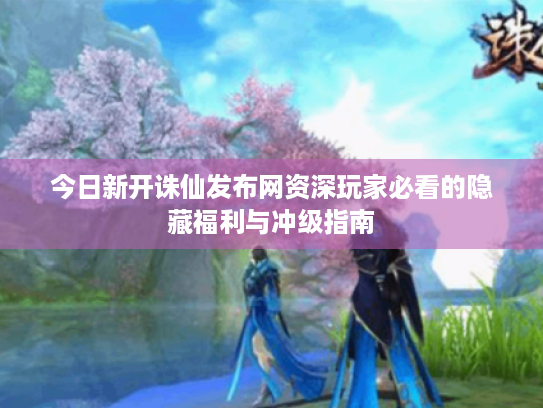 今日新开诛仙发布网资深玩家必看的隐藏福利与冲级指南 今日新开诛仙发布网资深玩家必看的隐藏福利与冲级指南