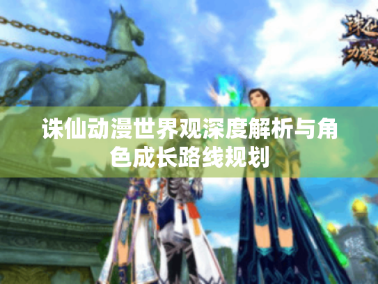 诛仙动漫世界观深度解析与角色成长路线规划 诛仙动漫世界观深度解析与角色成长路线规划