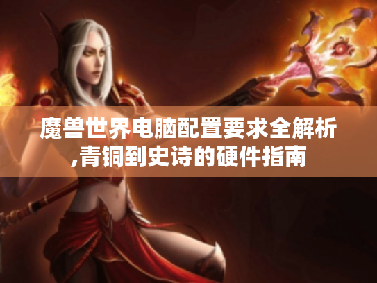 魔兽世界电脑配置要求全解析,青铜到史诗的硬件指南 魔兽世界电脑配置要求全解析,青铜到史诗的硬件指南