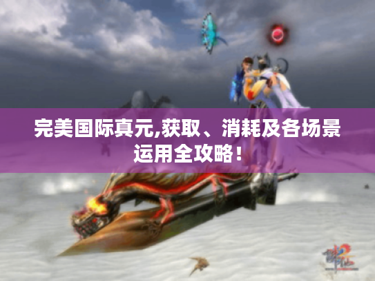 完美国际真元,获取、消耗及各场景运用全攻略! 完美国际真元,获取、消耗及各场景运用全攻略!