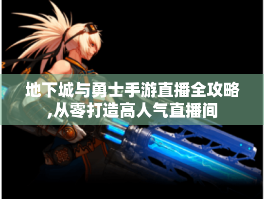 地下城与勇士手游直播全攻略,从零打造高人气直播间 地下城与勇士手游直播全攻略,从零打造高人气直播间