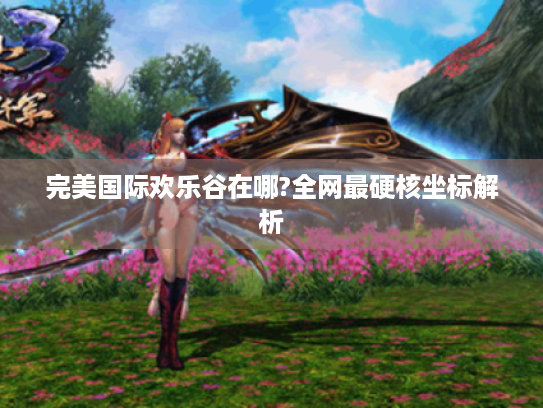 完美国际欢乐谷在哪?全网最硬核坐标解析 完美国际欢乐谷在哪?全网最硬核坐标解析