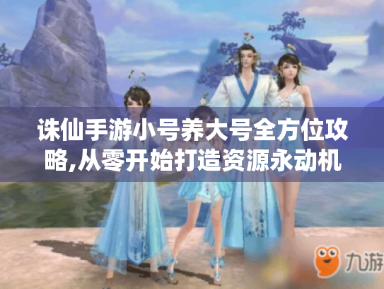 诛仙手游小号养大号全方位攻略,从零开始打造资源永动机 诛仙手游小号养大号全方位攻略,从零开始打造资源永动机