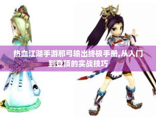 热血江湖手游邪弓输出终极手册,从入门到登顶的实战技巧 热血江湖手游邪弓输出终极手册,从入门到登顶的实战技巧