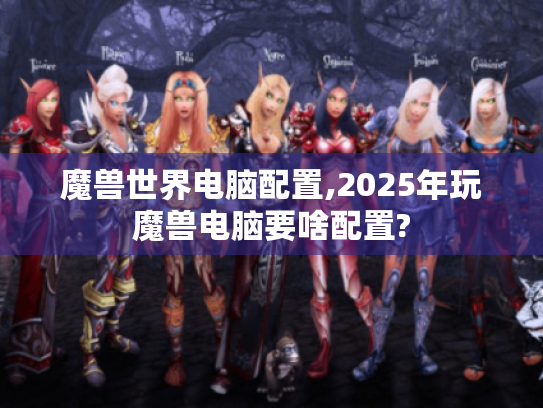 魔兽世界电脑配置,2025年玩魔兽电脑要啥配置? 魔兽世界电脑配置,2025年玩魔兽电脑要啥配置?