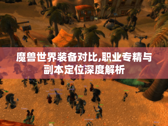 魔兽世界装备对比,职业专精与副本定位深度解析 魔兽世界装备对比,职业专精与副本定位深度解析