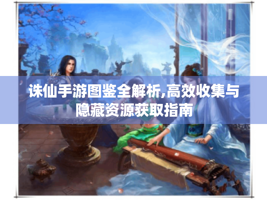 诛仙手游图鉴全解析,高效收集与隐藏资源获取指南 诛仙手游图鉴全解析,高效收集与隐藏资源获取指南