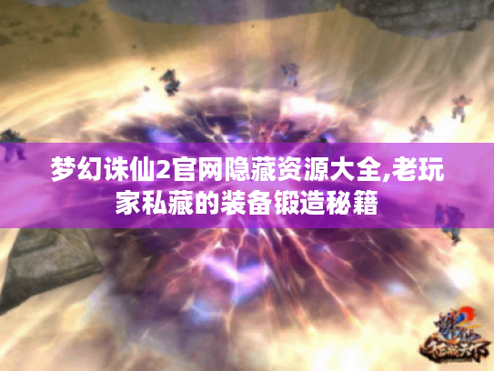 梦幻诛仙2官网隐藏资源大全,老玩家私藏的装备锻造秘籍 梦幻诛仙2官网隐藏资源大全,老玩家私藏的装备锻造秘籍