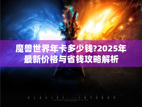 魔兽世界年卡多少钱?2025年最新价格与省钱攻略解析 魔兽世界年卡多少钱?2025年最新价格与省钱攻略解析