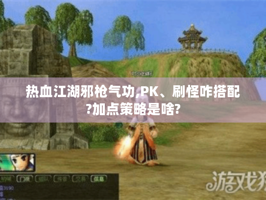 热血江湖邪枪气功,PK、刷怪咋搭配?加点策略是啥? 热血江湖邪枪气功,PK、刷怪咋搭配?加点策略是啥?