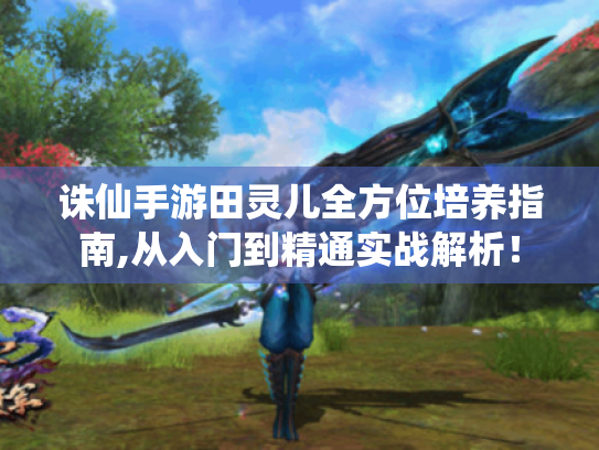 诛仙手游田灵儿全方位培养指南,从入门到精通实战解析! 诛仙手游田灵儿全方位培养指南,从入门到精通实战解析!