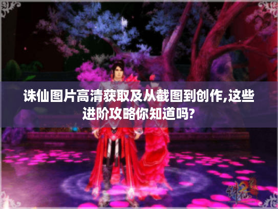 诛仙图片高清获取及从截图到创作,这些进阶攻略你知道吗? 诛仙图片高清获取及从截图到创作,这些进阶攻略你知道吗?