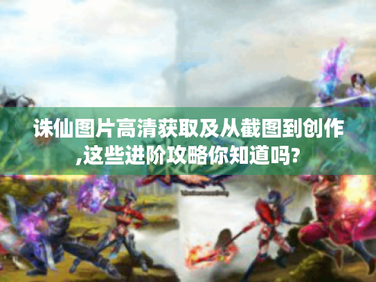 诛仙图片高清获取及从截图到创作,这些进阶攻略你知道吗? 诛仙图片高清获取及从截图到创作,这些进阶攻略你知道吗?