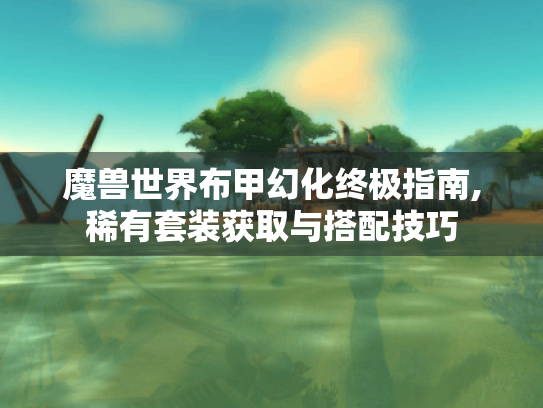 魔兽世界布甲幻化终极指南,稀有套装获取与搭配技巧 魔兽世界布甲幻化终极指南,稀有套装获取与搭配技巧