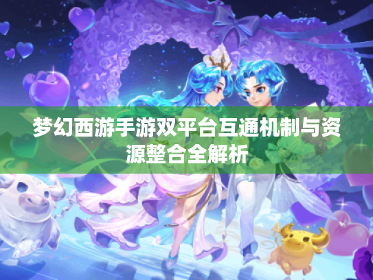 梦幻西游手游双平台互通机制与资源整合全解析 梦幻西游手游双平台互通机制与资源整合全解析