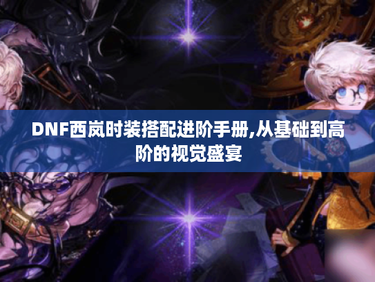 DNF西岚时装搭配进阶手册,从基础到高阶的视觉盛宴 DNF西岚时装搭配进阶手册,从基础到高阶的视觉盛宴