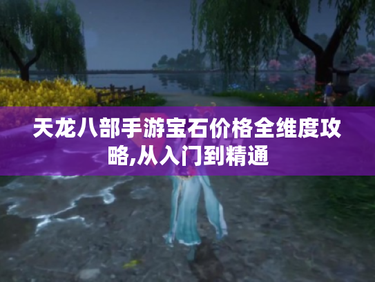 天龙八部手游宝石价格全维度攻略,从入门到精通 天龙八部手游宝石价格全维度攻略,从入门到精通