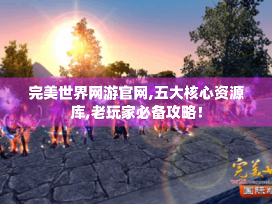 完美世界网游官网,五大核心资源库,老玩家必备攻略! 完美世界网游官网,五大核心资源库,老玩家必备攻略!